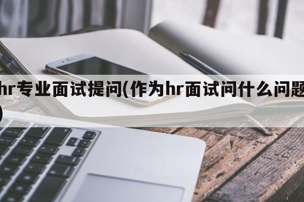 hr专业面试提问(作为hr面试问什么问题)